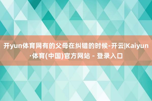 开yun体育网有的父母在纠错的时候-开云|Kaiyun·体育(中国)官方网站 - 登录入口