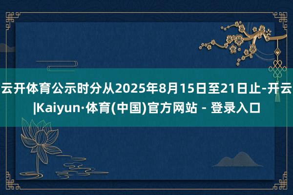 云开体育公示时分从2025年8月15日至21日止-开云|Kaiyun·体育(中国)官方网站 - 登录入口