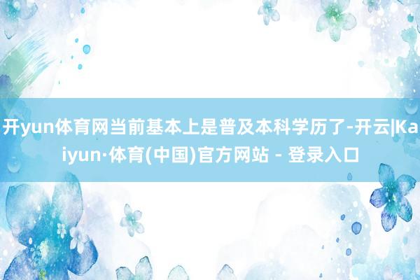 开yun体育网当前基本上是普及本科学历了-开云|Kaiyun·体育(中国)官方网站 - 登录入口