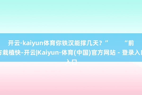 开云·kaiyun体育你铁汉能撑几天？”        “前方栽植快-开云|Kaiyun·体育(中国)官方网站 - 登录入口