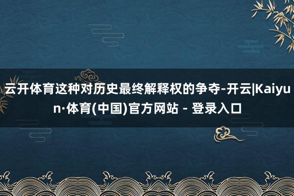 云开体育这种对历史最终解释权的争夺-开云|Kaiyun·体育(中国)官方网站 - 登录入口