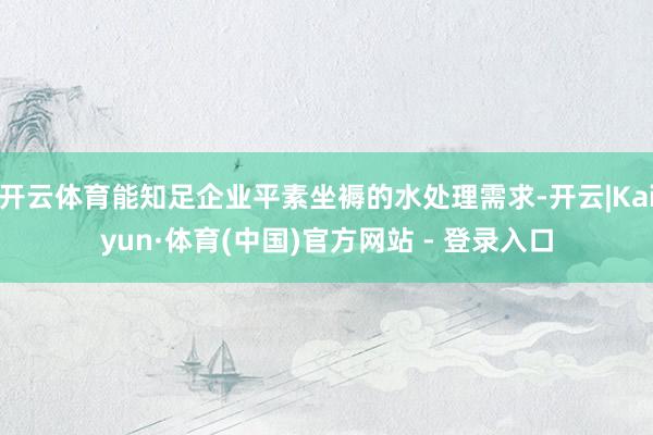 开云体育能知足企业平素坐褥的水处理需求-开云|Kaiyun·体育(中国)官方网站 - 登录入口