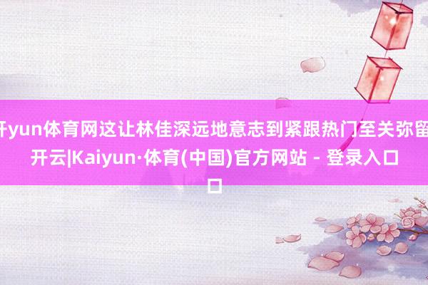 开yun体育网这让林佳深远地意志到紧跟热门至关弥留-开云|Kaiyun·体育(中国)官方网站 - 登录入口