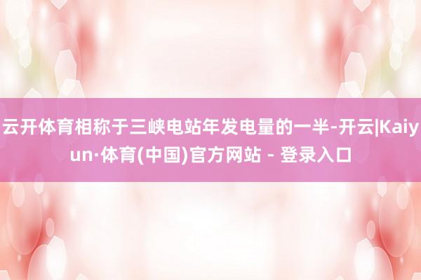 云开体育相称于三峡电站年发电量的一半-开云|Kaiyun·体育(中国)官方网站 - 登录入口