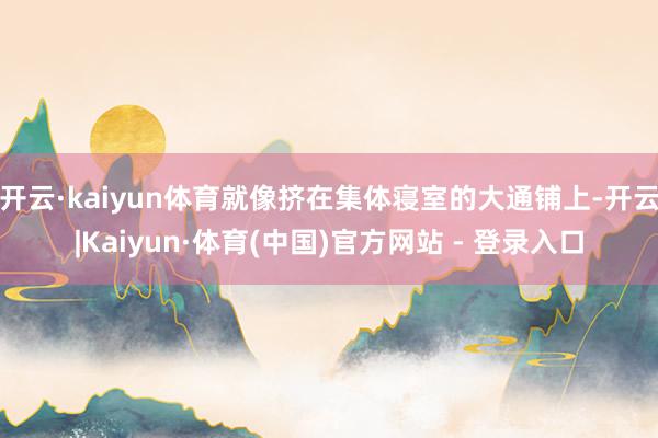 开云·kaiyun体育就像挤在集体寝室的大通铺上-开云|Kaiyun·体育(中国)官方网站 - 登录入口