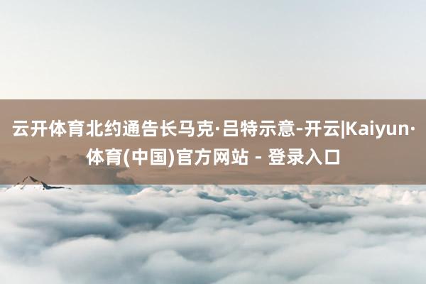 云开体育北约通告长马克·吕特示意-开云|Kaiyun·体育(中国)官方网站 - 登录入口