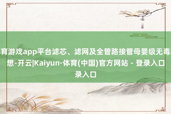 体育游戏app平台滤芯、滤网及全管路接管母婴级无毒联想-开云|Kaiyun·体育(中国)官方网站 - 登录入口