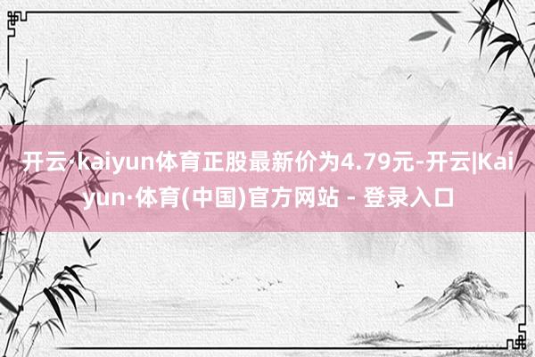 开云·kaiyun体育正股最新价为4.79元-开云|Kaiyun·体育(中国)官方网站 - 登录入口