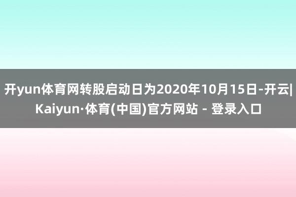 开yun体育网转股启动日为2020年10月15日-开云|Kaiyun·体育(中国)官方网站 - 登录入口