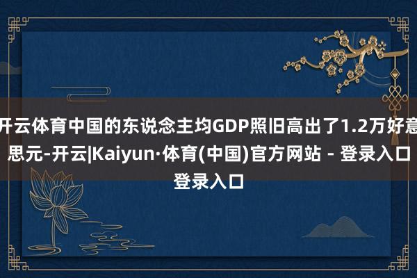 开云体育中国的东说念主均GDP照旧高出了1.2万好意思元-开云|Kaiyun·体育(中国)官方网站 - 登录入口