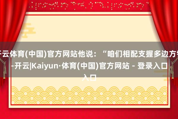 开云体育(中国)官方网站他说：“咱们相配支握多边方针-开云|Kaiyun·体育(中国)官方网站 - 登录入口