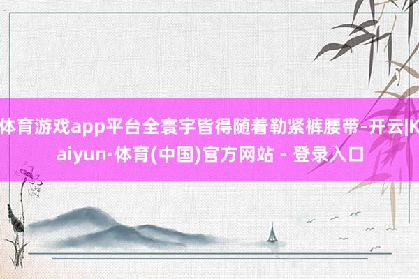 体育游戏app平台全寰宇皆得随着勒紧裤腰带-开云|Kaiyun·体育(中国)官方网站 - 登录入口