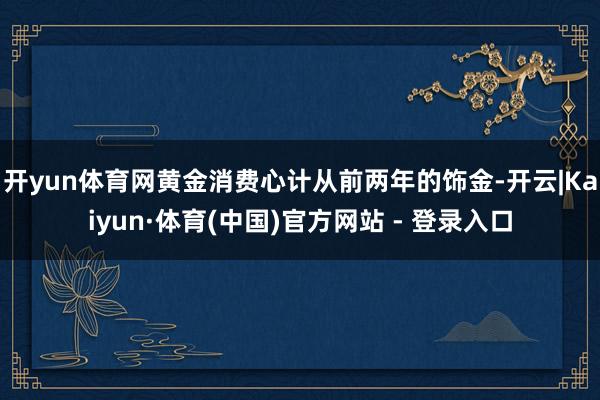 开yun体育网黄金消费心计从前两年的饰金-开云|Kaiyun·体育(中国)官方网站 - 登录入口